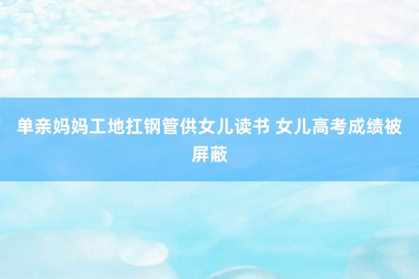 单亲妈妈工地扛钢管供女儿读书 女儿高考成绩被屏蔽