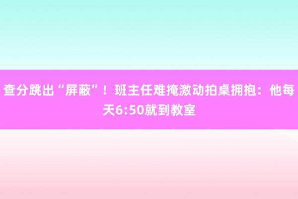 查分跳出“屏蔽”！班主任难掩激动拍桌拥抱：他每天6:50就到教室
