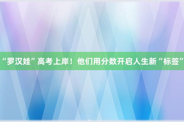 “罗汉娃”高考上岸！他们用分数开启人生新“标签”