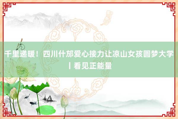 千里递暖！四川什邡爱心接力让凉山女孩圆梦大学丨看见正能量