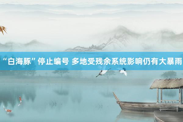 “白海豚”停止编号 多地受残余系统影响仍有大暴雨