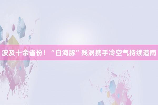 波及十余省份！“白海豚”残涡携手冷空气持续造雨