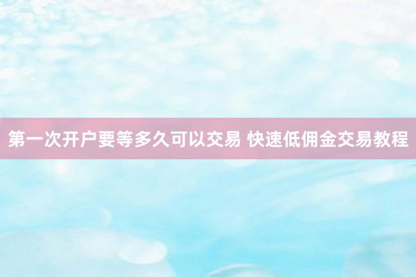第一次开户要等多久可以交易 快速低佣金交易教程