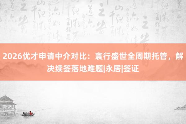 2026优才申请中介对比：寰行盛世全周期托管，解决续签落地难题|永居|签证