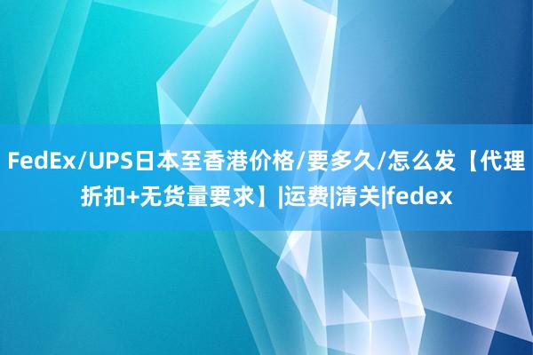 FedEx/UPS日本至香港价格/要多久/怎么发【代理折扣+无货量要求】|运费|清关|fedex