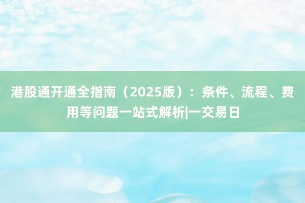 港股通开通全指南（2025版）：条件、流程、费用等问题一站式解析|一交易日