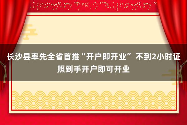 长沙县率先全省首推“开户即开业” 不到2小时证照到手开户即可开业