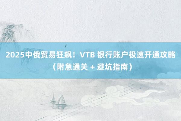 2025中俄贸易狂飙！VTB 银行账户极速开通攻略（附急通关 + 避坑指南）