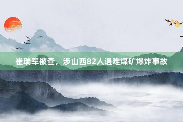 崔瑞军被查，涉山西82人遇难煤矿爆炸事故