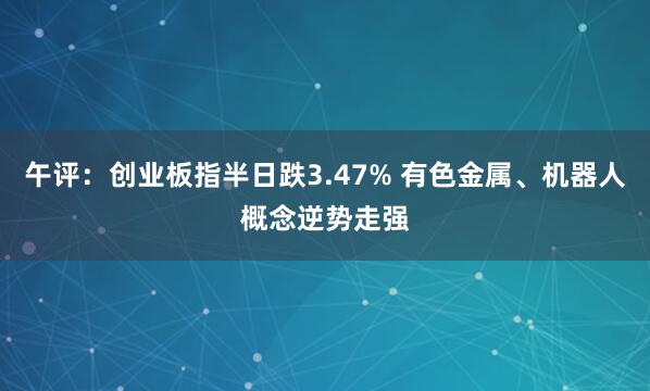 午评：创业板指半日跌3.47% 有色金属、机器人概念逆势走强