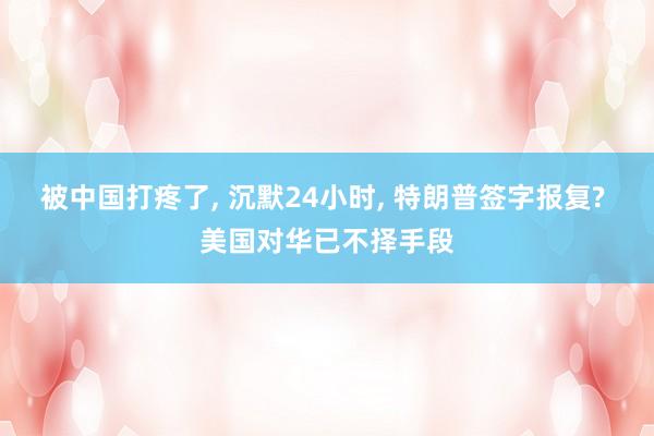 被中国打疼了, 沉默24小时, 特朗普签字报复? 美国对华已不择手段