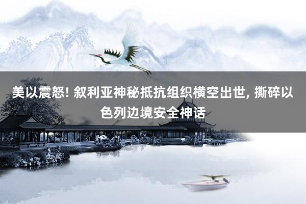 美以震怒! 叙利亚神秘抵抗组织横空出世, 撕碎以色列边境安全神话