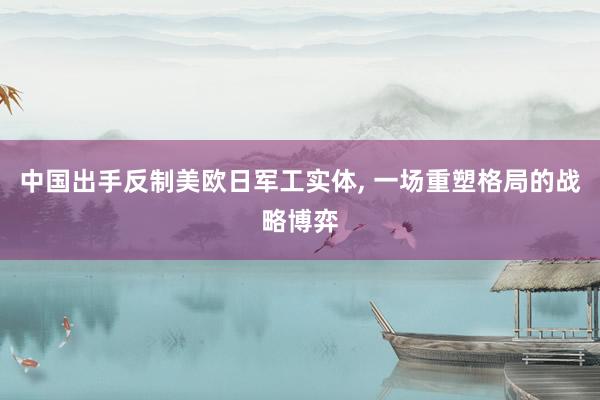 中国出手反制美欧日军工实体, 一场重塑格局的战略博弈