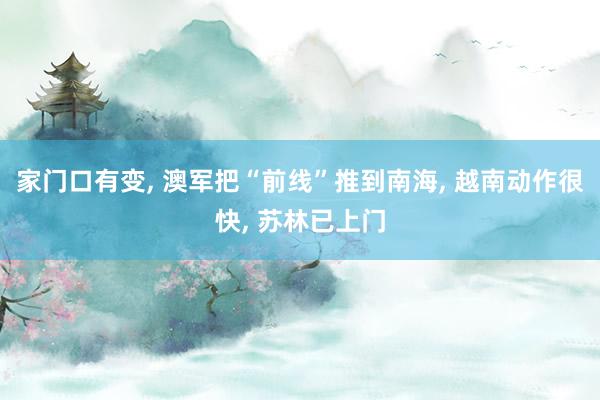 家门口有变, 澳军把“前线”推到南海, 越南动作很快, 苏林已上门