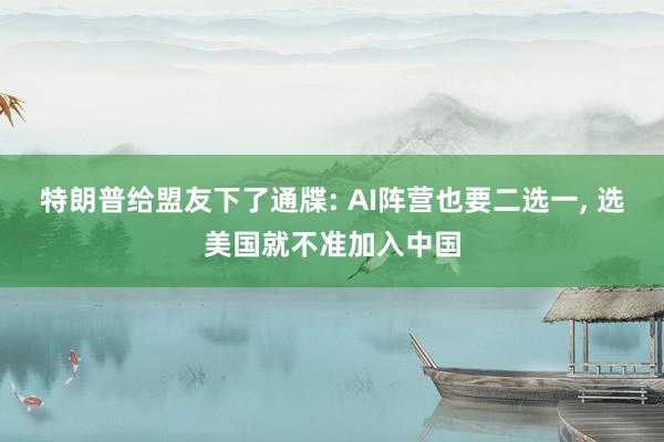 特朗普给盟友下了通牒: AI阵营也要二选一, 选美国就不准加入中国
