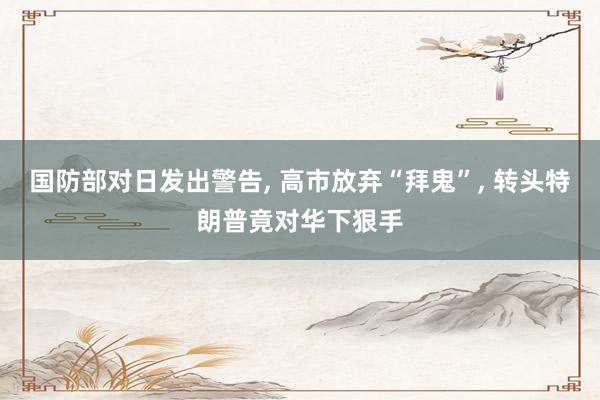 国防部对日发出警告, 高市放弃“拜鬼”, 转头特朗普竟对华下狠手