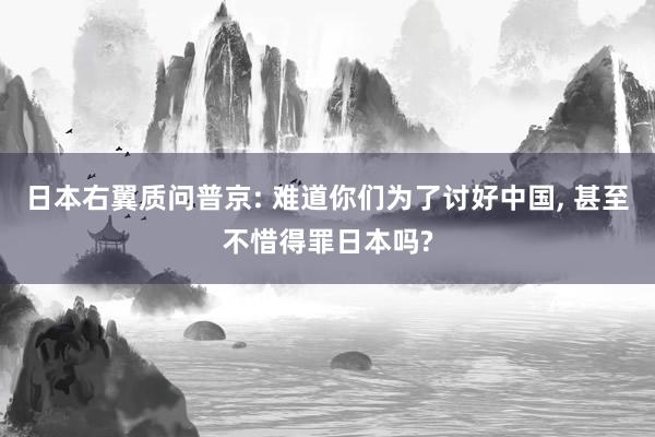 日本右翼质问普京: 难道你们为了讨好中国, 甚至不惜得罪日本吗?