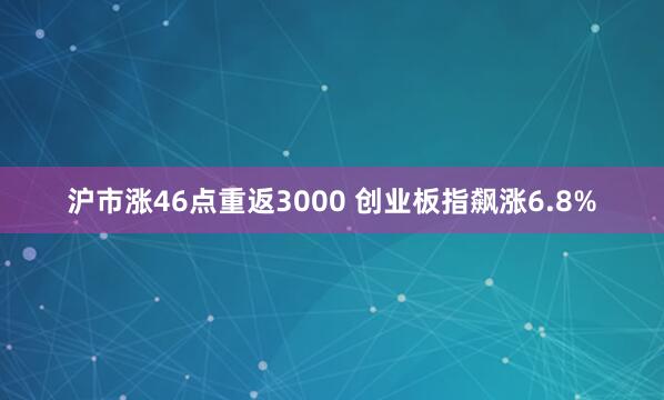 沪市涨46点重返3000 创业板指飙涨6.8%