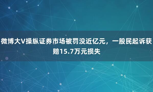 微博大V操纵证券市场被罚没近亿元，一股民起诉获赔15.7万元损失