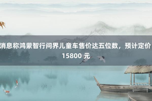 消息称鸿蒙智行问界儿童车售价达五位数，预计定价 15800 元
