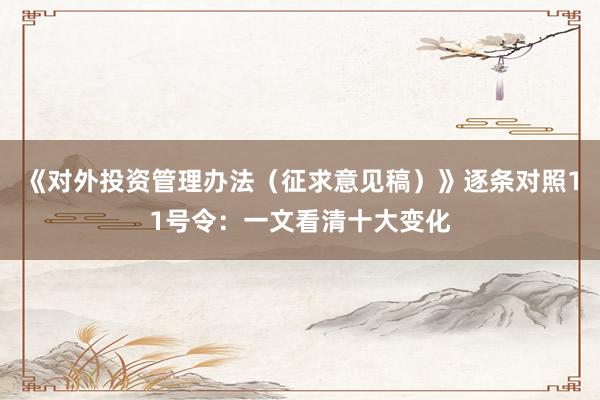 《对外投资管理办法（征求意见稿）》逐条对照11号令：一文看清十大变化