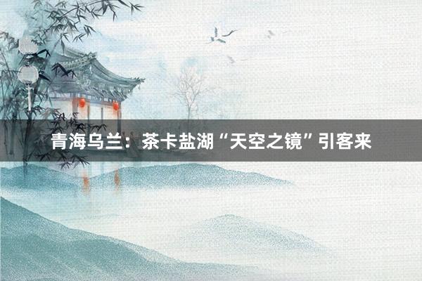 青海乌兰：茶卡盐湖“天空之镜”引客来
