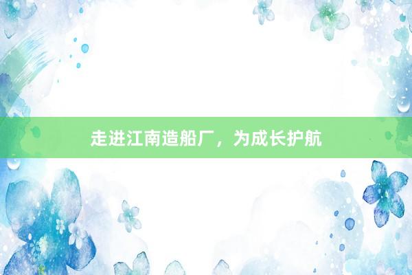 走进江南造船厂，为成长护航