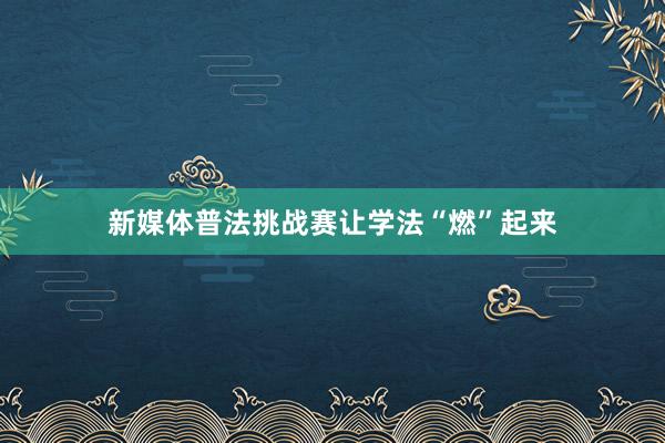 新媒体普法挑战赛让学法“燃”起来