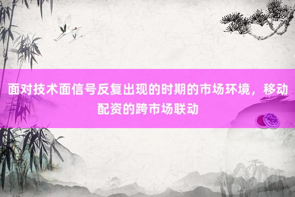 面对技术面信号反复出现的时期的市场环境，移动配资的跨市场联动