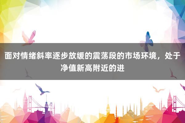 面对情绪斜率逐步放缓的震荡段的市场环境，处于净值新高附近的进
