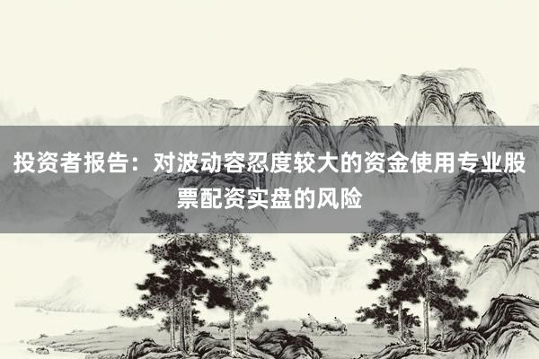 投资者报告：对波动容忍度较大的资金使用专业股票配资实盘的风险