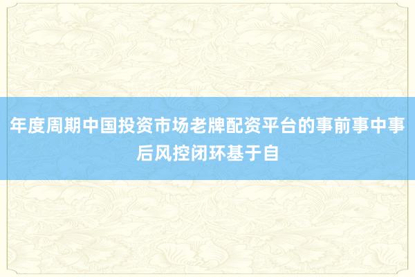 年度周期中国投资市场老牌配资平台的事前事中事后风控闭环基于自