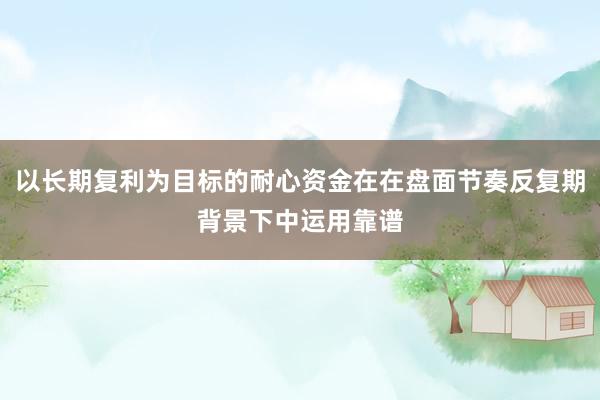 以长期复利为目标的耐心资金在在盘面节奏反复期背景下中运用靠谱