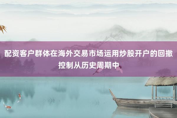 配资客户群体在海外交易市场运用炒股开户的回撤控制从历史周期中