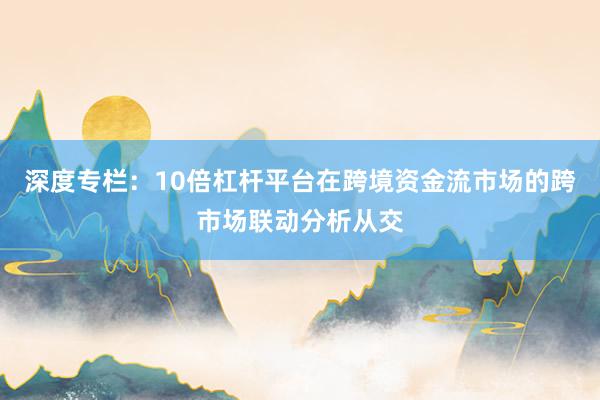 深度专栏：10倍杠杆平台在跨境资金流市场的跨市场联动分析从交