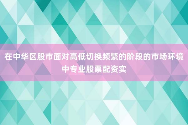 在中华区股市面对高低切换频繁的阶段的市场环境中专业股票配资实