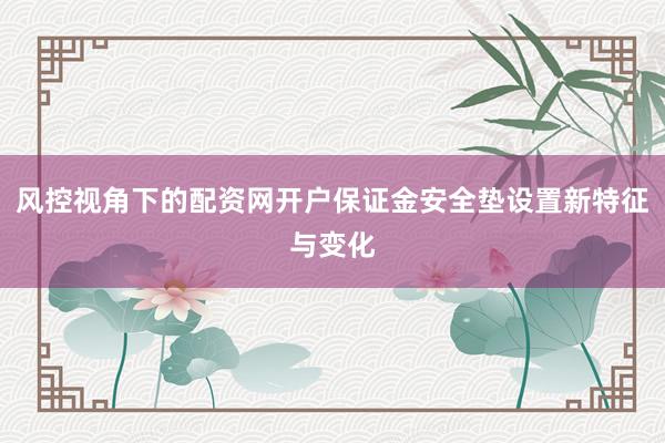 风控视角下的配资网开户保证金安全垫设置新特征与变化