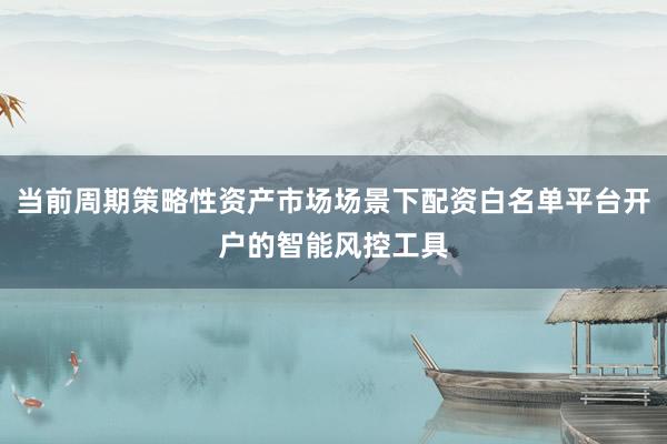 当前周期策略性资产市场场景下配资白名单平台开户的智能风控工具
