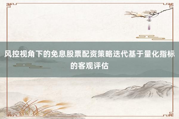 风控视角下的免息股票配资策略迭代基于量化指标的客观评估