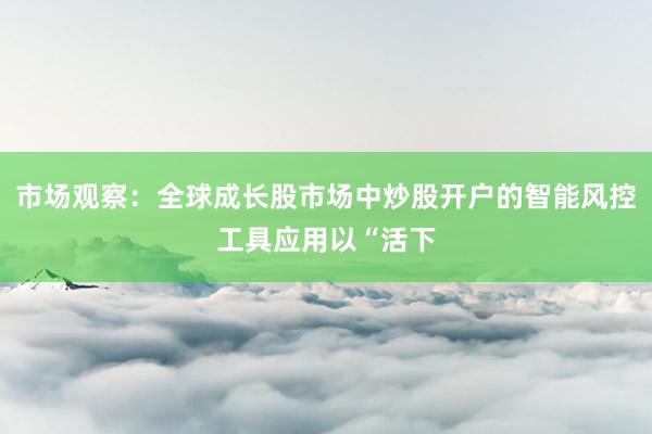 市场观察：全球成长股市场中炒股开户的智能风控工具应用以“活下