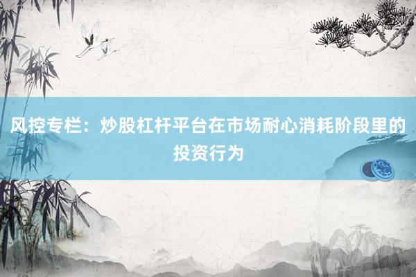 风控专栏：炒股杠杆平台在市场耐心消耗阶段里的投资行为