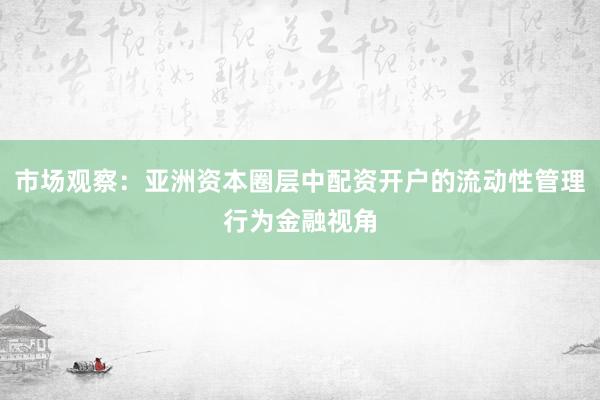 市场观察：亚洲资本圈层中配资开户的流动性管理行为金融视角