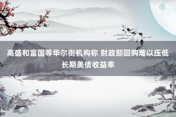 高盛和富国等华尔街机构称 财政部回购难以压低长期美债收益率
