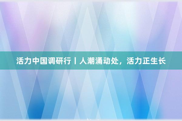 活力中国调研行丨人潮涌动处，活力正生长