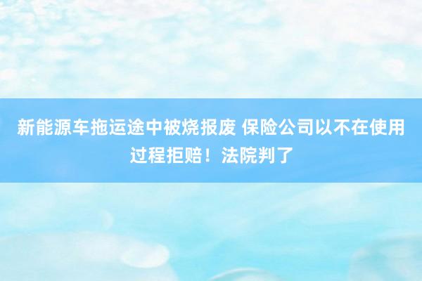 新能源车拖运途中被烧报废 保险公司以不在使用过程拒赔！法院判了