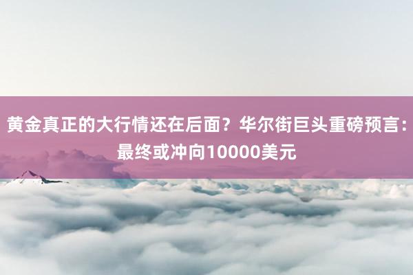 黄金真正的大行情还在后面？华尔街巨头重磅预言：最终或冲向10000美元