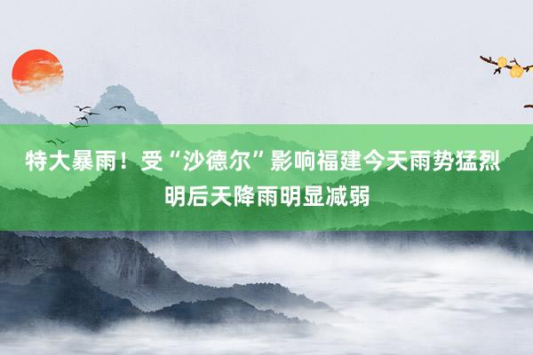 特大暴雨！受“沙德尔”影响福建今天雨势猛烈 明后天降雨明显减弱