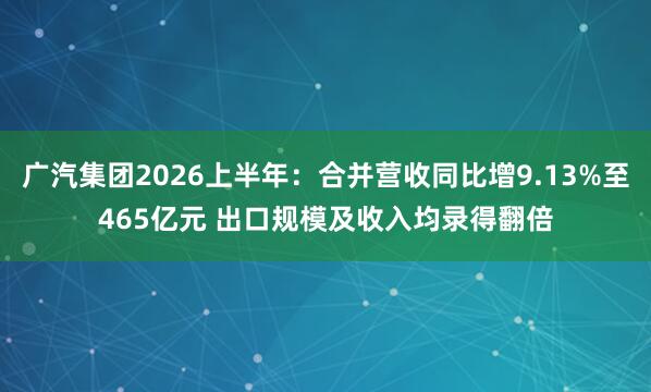 广汽集团2026上半年：合并营收同比增9.13%至465亿元 出口规模及收入均录得翻倍
