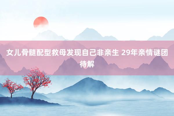 女儿骨髓配型救母发现自己非亲生 29年亲情谜团待解