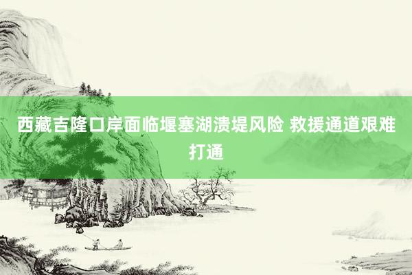 西藏吉隆口岸面临堰塞湖溃堤风险 救援通道艰难打通